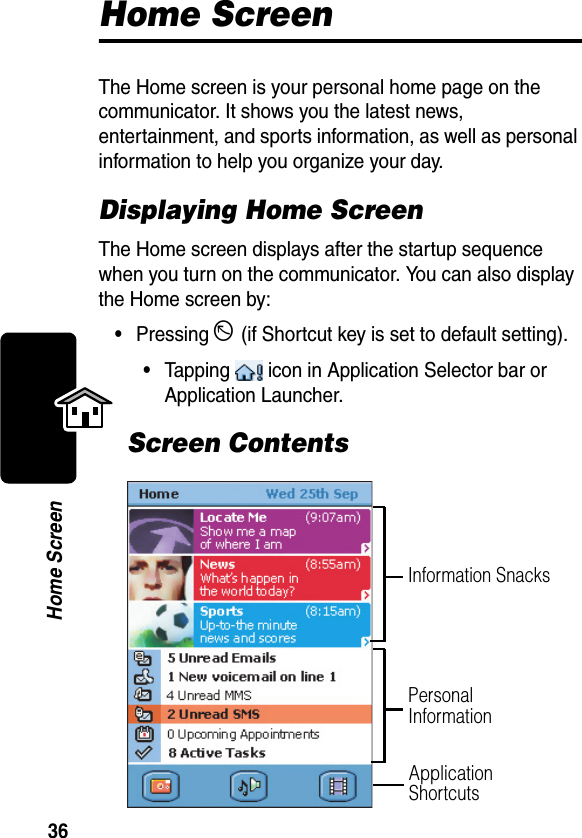 36Home ScreenHome ScreenThe Home screen is your personal home page on the communicator. It shows you the latest news, entertainment, and sports information, as well as personal information to help you organize your day.Displaying Home ScreenThe Home screen displays after the startup sequence when you turn on the communicator. You can also display the Home screen by:•Pressing D (if Shortcut key is set to default setting).•Tapping   icon in Application Selector bar or Application Launcher.Screen ContentsInformation SnacksPersonal InformationApplication Shortcuts