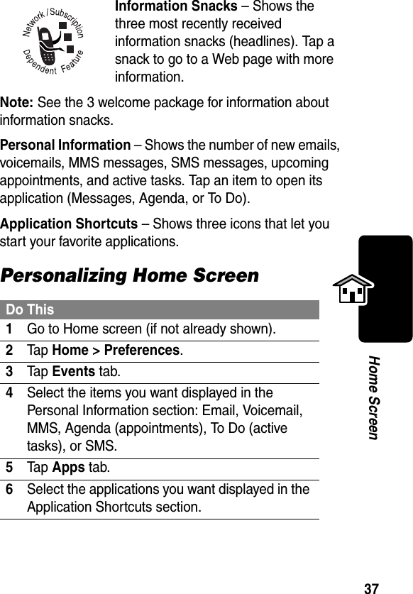 37Home ScreenInformation Snacks – Shows the three most recently received information snacks (headlines). Tap a snack to go to a Web page with more information.Note: See the 3 welcome package for information about information snacks.Personal Information – Shows the number of new emails, voicemails, MMS messages, SMS messages, upcoming appointments, and active tasks. Tap an item to open its application (Messages, Agenda, or To Do). Application Shortcuts – Shows three icons that let you start your favorite applications.Personalizing Home ScreenDo This1Go to Home screen (if not already shown).2Ta p Home &gt; Preferences.3Ta p Events tab.4Select the items you want displayed in the Personal Information section: Email, Voicemail, MMS, Agenda (appointments), To Do (active tasks), or SMS.5Ta p Apps tab.6Select the applications you want displayed in the Application Shortcuts section.