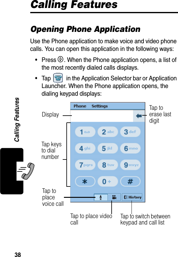 38Calling FeaturesCalling FeaturesOpening Phone ApplicationUse the Phone application to make voice and video phone calls. You can open this application in the following ways:•Press B. When the Phone application opens, a list of the most recently dialed calls displays.•Tap   in the Application Selector bar or Application Launcher. When the Phone application opens, the dialing keypad displays:Tap key s  to dial numberTap to  erase last digitDisplayTap to  place voice callTap to switch between keypad and call listTap to place video call