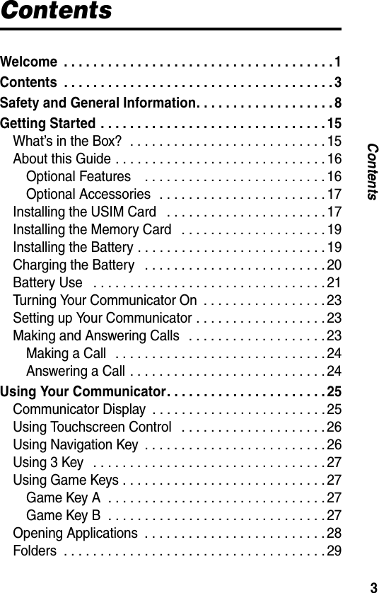 3ContentsContentsWelcome  . . . . . . . . . . . . . . . . . . . . . . . . . . . . . . . . . . . . . 1Contents  . . . . . . . . . . . . . . . . . . . . . . . . . . . . . . . . . . . . . 3Safety and General Information. . . . . . . . . . . . . . . . . . . 8Getting Started . . . . . . . . . . . . . . . . . . . . . . . . . . . . . . . 15What’s in the Box?  . . . . . . . . . . . . . . . . . . . . . . . . . . . 15About this Guide . . . . . . . . . . . . . . . . . . . . . . . . . . . . . 16Optional Features    . . . . . . . . . . . . . . . . . . . . . . . . . 16Optional Accessories  . . . . . . . . . . . . . . . . . . . . . . . 17Installing the USIM Card   . . . . . . . . . . . . . . . . . . . . . . 17Installing the Memory Card   . . . . . . . . . . . . . . . . . . . . 19Installing the Battery . . . . . . . . . . . . . . . . . . . . . . . . . . 19Charging the Battery   . . . . . . . . . . . . . . . . . . . . . . . . . 20Battery Use   . . . . . . . . . . . . . . . . . . . . . . . . . . . . . . . . 21Turning Your Communicator On  . . . . . . . . . . . . . . . . . 23Setting up Your Communicator . . . . . . . . . . . . . . . . . . 23Making and Answering Calls   . . . . . . . . . . . . . . . . . . . 23Making a Call   . . . . . . . . . . . . . . . . . . . . . . . . . . . . . 24Answering a Call . . . . . . . . . . . . . . . . . . . . . . . . . . . 24Using Your Communicator. . . . . . . . . . . . . . . . . . . . . . 25Communicator Display  . . . . . . . . . . . . . . . . . . . . . . . . 25Using Touchscreen Control   . . . . . . . . . . . . . . . . . . . . 26Using Navigation Key  . . . . . . . . . . . . . . . . . . . . . . . . . 26Using 3 Key   . . . . . . . . . . . . . . . . . . . . . . . . . . . . . . . . 27Using Game Keys . . . . . . . . . . . . . . . . . . . . . . . . . . . . 27Game Key A  . . . . . . . . . . . . . . . . . . . . . . . . . . . . . . 27Game Key B  . . . . . . . . . . . . . . . . . . . . . . . . . . . . . . 27Opening Applications  . . . . . . . . . . . . . . . . . . . . . . . . . 28Folders  . . . . . . . . . . . . . . . . . . . . . . . . . . . . . . . . . . . . 29