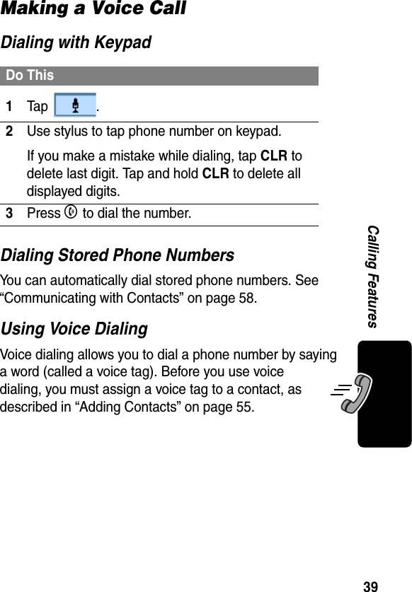 39Calling FeaturesMaking a Voice CallDialing with KeypadDialing Stored Phone NumbersYou can automatically dial stored phone numbers. See “Communicating with Contacts” on page 58.Using Voice DialingVoice dialing allows you to dial a phone number by saying a word (called a voice tag). Before you use voice dialing, you must assign a voice tag to a contact, as described in “Adding Contacts” on page 55.Do This1Ta p  .2Use stylus to tap phone number on keypad.If you make a mistake while dialing, tap CLR to delete last digit. Tap and hold CLR to delete all displayed digits.3Press B to dial the number.