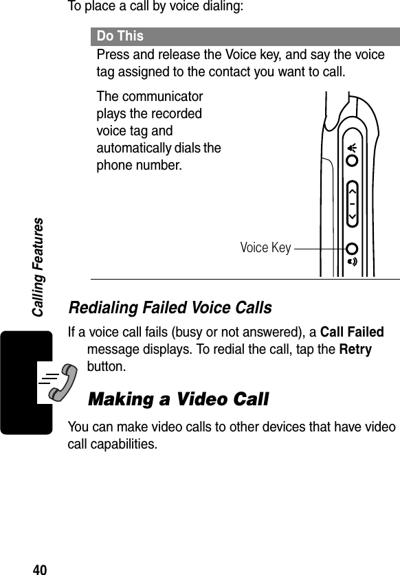 40Calling FeaturesTo place a call by voice dialing:Redialing Failed Voice CallsIf a voice call fails (busy or not answered), a Call Failed message displays. To redial the call, tap the Retry button.Making a Video CallYou can make video calls to other devices that have video call capabilities.Do ThisPress and release the Voice key, and say the voice tag assigned to the contact you want to call.The communicator plays the recorded voice tag and automatically dials the phone number.Voice Key