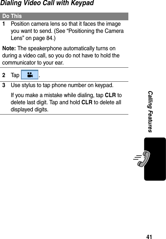 41Calling FeaturesDialing Video Call with KeypadDo This1Position camera lens so that it faces the image you want to send. (See “Positioning the Camera Lens” on page 84.)Note: The speakerphone automatically turns on during a video call, so you do not have to hold the communicator to your ear.2Ta p  .3Use stylus to tap phone number on keypad.If you make a mistake while dialing, tap CLR to delete last digit. Tap and hold CLR to delete all displayed digits.