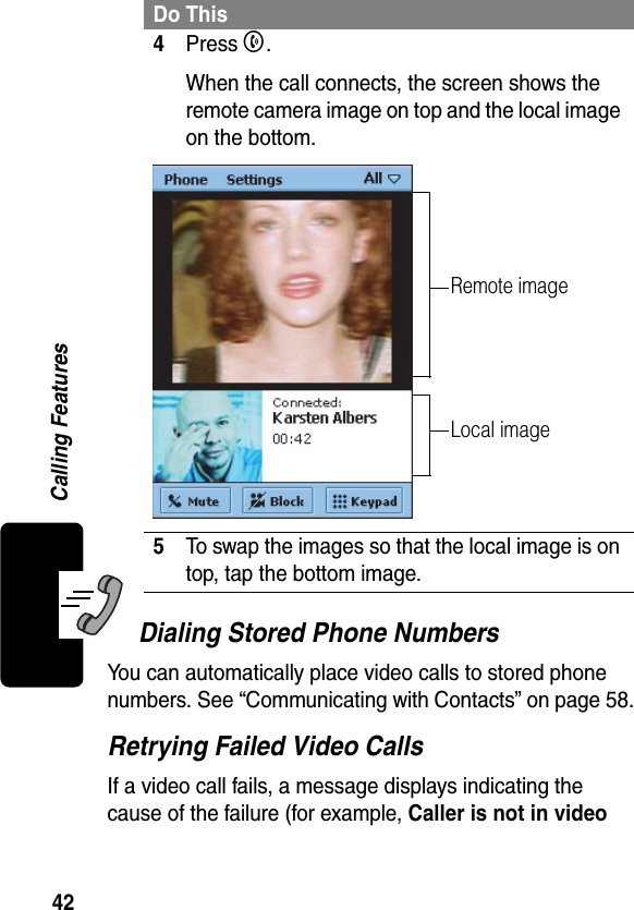 42Calling FeaturesDialing Stored Phone NumbersYou can automatically place video calls to stored phone numbers. See “Communicating with Contacts” on page 58.Retrying Failed Video CallsIf a video call fails, a message displays indicating the cause of the failure (for example, Caller is not in video 4Press B.When the call connects, the screen shows the remote camera image on top and the local image on the bottom.5To swap the images so that the local image is on top, tap the bottom image.Do ThisRemote imageLocal image