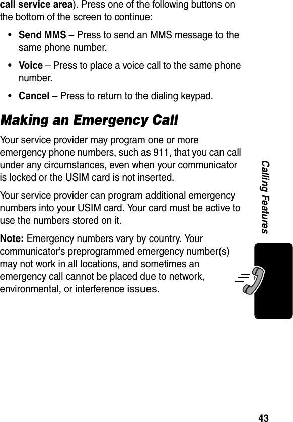 43Calling Featurescall service area). Press one of the following buttons on the bottom of the screen to continue:• Send MMS – Press to send an MMS message to the same phone number.•Voice – Press to place a voice call to the same phone number.• Cancel – Press to return to the dialing keypad.Making an Emergency CallYour service provider may program one or more emergency phone numbers, such as 911, that you can call under any circumstances, even when your communicator is locked or the USIM card is not inserted.Your service provider can program additional emergency numbers into your USIM card. Your card must be active to use the numbers stored on it.Note: Emergency numbers vary by country. Your communicator’s preprogrammed emergency number(s) may not work in all locations, and sometimes an emergency call cannot be placed due to network, environmental, or interference issues.