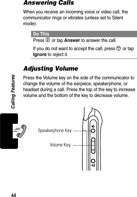 44Calling FeaturesAnswering CallsWhen you receive an incoming voice or video call, the communicator rings or vibrates (unless set to Silent mode).Adjusting VolumePress the Volume key on the side of the communicator to change the volume of the earpiece, speakerphone, or headset during a call. Press the top of the key to increase volume and the bottom of the key to decrease volume.Do ThisPress B or tap Answer to answer the call.If you do not want to accept the call, press A or tap Ignore to reject it.Speakerphone KeyVolume Key