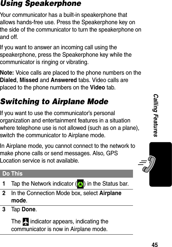 45Calling FeaturesUsing SpeakerphoneYour communicator has a built-in speakerphone that allows hands-free use. Press the Speakerphone key on the side of the communicator to turn the speakerphone on and off.If you want to answer an incoming call using the speakerphone, press the Speakerphone key while the communicator is ringing or vibrating.Note: Voice calls are placed to the phone numbers on the Dialed, Missed and Answered tabs. Video calls are placed to the phone numbers on the Video tab.Switching to Airplane ModeIf you want to use the communicator’s personal organization and entertainment features in a situation where telephone use is not allowed (such as on a plane), switch the communicator to Airplane mode. In Airplane mode, you cannot connect to the network to make phone calls or send messages. Also, GPS Location service is not available.Do This1Tap the Network indicator ( ) in the Status bar.2In the Connection Mode box, select Airplane mode.3Ta p Done.The   indicator appears, indicating the communicator is now in Airplane mode.