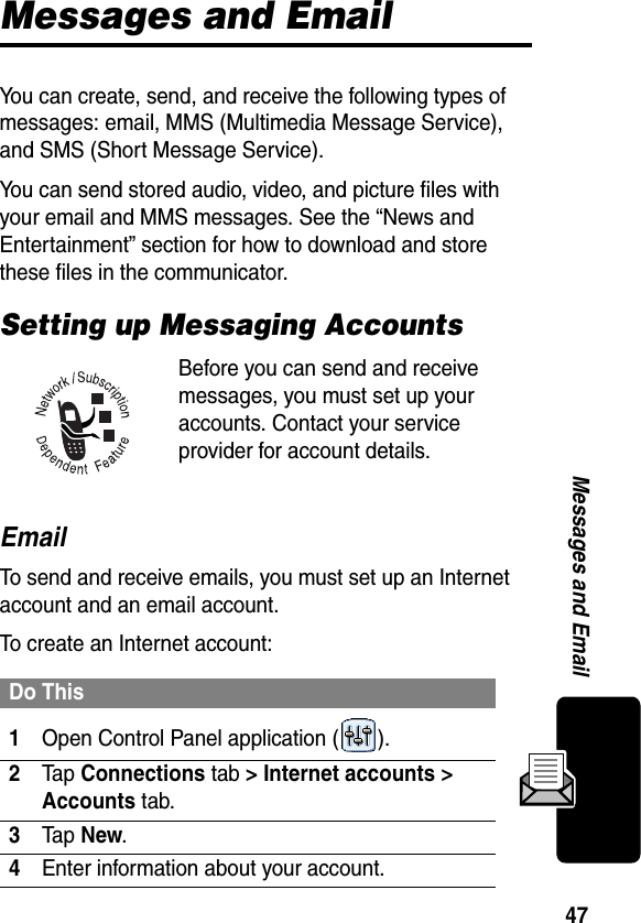 47Messages and EmailMessages and EmailYou can create, send, and receive the following types of messages: email, MMS (Multimedia Message Service), and SMS (Short Message Service). You can send stored audio, video, and picture files with your email and MMS messages. See the “News and Entertainment” section for how to download and store these files in the communicator.Setting up Messaging AccountsBefore you can send and receive messages, you must set up your accounts. Contact your service provider for account details.EmailTo send and receive emails, you must set up an Internet account and an email account.To create an Internet account:Do This1Open Control Panel application ( ).2Ta p Connections tab &gt; Internet accounts &gt; Accounts tab.3Ta p New.4Enter information about your account.