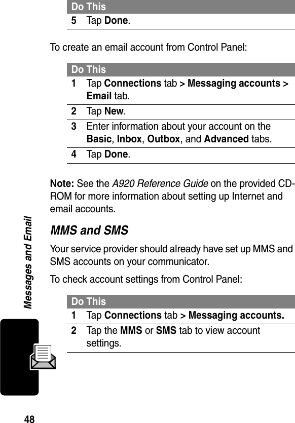 48Messages and EmailTo create an email account from Control Panel:Note: See the A920 Reference Guide on the provided CD-ROM for more information about setting up Internet and email accounts.MMS and SMSYour service provider should already have set up MMS and SMS accounts on your communicator.To check account settings from Control Panel:5Tap Done.Do This1Tap Connections tab &gt; Messaging accounts &gt; Email tab.2Tap New.3Enter information about your account on the Basic, Inbox, Outbox, and Advanced tabs.4Tap Done.Do This1Tap Connections tab &gt; Messaging accounts.2Tap the MMS or SMS tab to view account settings.Do This