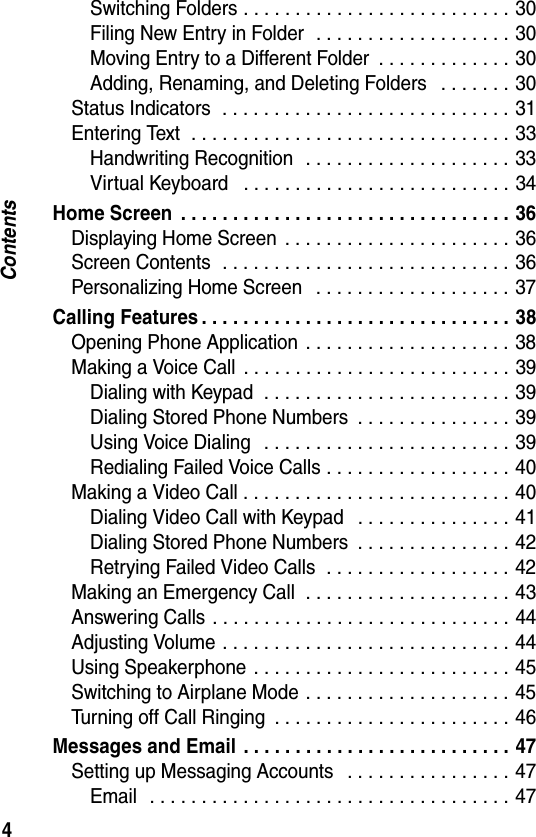 4ContentsSwitching Folders . . . . . . . . . . . . . . . . . . . . . . . . . . 30Filing New Entry in Folder  . . . . . . . . . . . . . . . . . . . 30Moving Entry to a Different Folder  . . . . . . . . . . . . . 30Adding, Renaming, and Deleting Folders   . . . . . . . 30Status Indicators  . . . . . . . . . . . . . . . . . . . . . . . . . . . . 31Entering Text  . . . . . . . . . . . . . . . . . . . . . . . . . . . . . . . 33Handwriting Recognition  . . . . . . . . . . . . . . . . . . . . 33Virtual Keyboard   . . . . . . . . . . . . . . . . . . . . . . . . . . 34Home Screen  . . . . . . . . . . . . . . . . . . . . . . . . . . . . . . . . 36Displaying Home Screen  . . . . . . . . . . . . . . . . . . . . . . 36Screen Contents  . . . . . . . . . . . . . . . . . . . . . . . . . . . . 36Personalizing Home Screen   . . . . . . . . . . . . . . . . . . . 37Calling Features . . . . . . . . . . . . . . . . . . . . . . . . . . . . . . 38Opening Phone Application  . . . . . . . . . . . . . . . . . . . . 38Making a Voice Call  . . . . . . . . . . . . . . . . . . . . . . . . . . 39Dialing with Keypad  . . . . . . . . . . . . . . . . . . . . . . . . 39Dialing Stored Phone Numbers  . . . . . . . . . . . . . . . 39Using Voice Dialing   . . . . . . . . . . . . . . . . . . . . . . . . 39Redialing Failed Voice Calls . . . . . . . . . . . . . . . . . . 40Making a Video Call . . . . . . . . . . . . . . . . . . . . . . . . . . 40Dialing Video Call with Keypad   . . . . . . . . . . . . . . . 41Dialing Stored Phone Numbers  . . . . . . . . . . . . . . . 42Retrying Failed Video Calls  . . . . . . . . . . . . . . . . . . 42Making an Emergency Call  . . . . . . . . . . . . . . . . . . . . 43Answering Calls . . . . . . . . . . . . . . . . . . . . . . . . . . . . . 44Adjusting Volume . . . . . . . . . . . . . . . . . . . . . . . . . . . . 44Using Speakerphone  . . . . . . . . . . . . . . . . . . . . . . . . . 45Switching to Airplane Mode . . . . . . . . . . . . . . . . . . . . 45Turning off Call Ringing  . . . . . . . . . . . . . . . . . . . . . . . 46Messages and Email  . . . . . . . . . . . . . . . . . . . . . . . . . . 47Setting up Messaging Accounts   . . . . . . . . . . . . . . . . 47Email   . . . . . . . . . . . . . . . . . . . . . . . . . . . . . . . . . . . 47