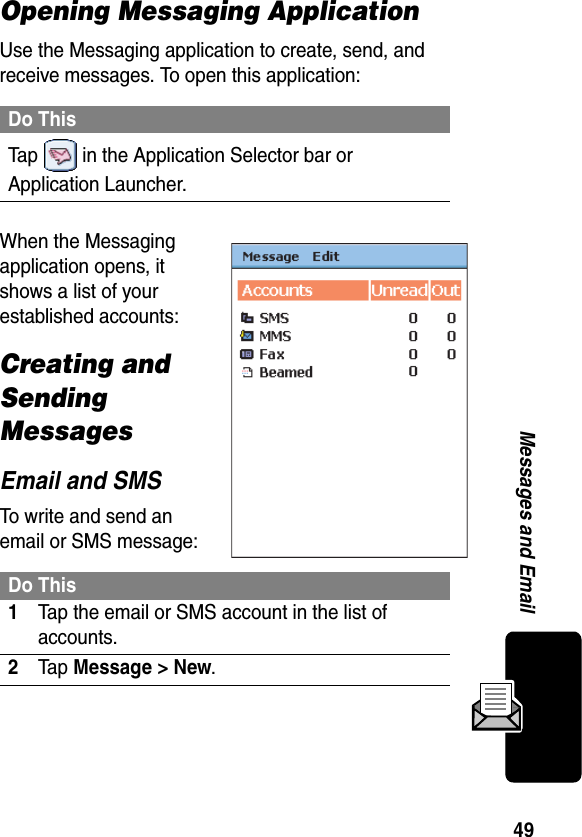 49Messages and EmailOpening Messaging ApplicationUse the Messaging application to create, send, and receive messages. To open this application:When the Messaging application opens, it shows a list of your established accounts:Creating and Sending MessagesEmail and SMSTo write and send an email or SMS message:Do ThisTap   in the Application Selector bar or Application Launcher.Do This1Tap the email or SMS account in the list of accounts.2Ta p Message &gt; New.