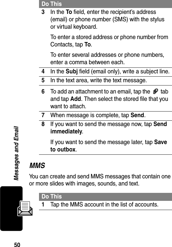 50Messages and EmailMMSYou can create and send MMS messages that contain one or more slides with images, sounds, and text. 3In the To field, enter the recipient’s address (email) or phone number (SMS) with the stylus or virtual keyboard.To enter a stored address or phone number from Contacts, tap To.To enter several addresses or phone numbers, enter a comma between each.4In the Subj field (email only), write a subject line.5In the text area, write the text message.6To add an attachment to an email, tap the   tab and tap Add. Then select the stored file that you want to attach.7When message is complete, tap Send.8If you want to send the message now, tap Send immediately.If you want to send the message later, tap Save to outbox.Do This1Tap the MMS account in the list of accounts.Do This