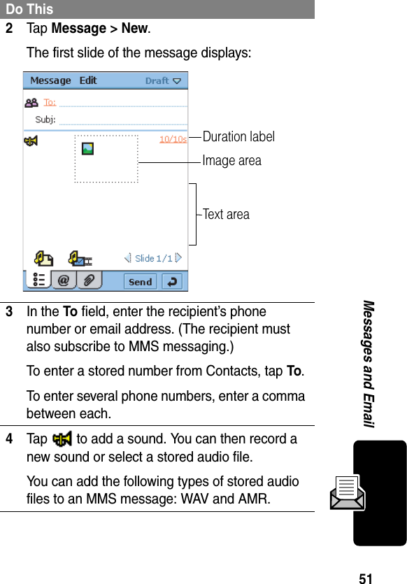 51Messages and Email2Ta p Message &gt; New.The first slide of the message displays:3In the To field, enter the recipient’s phone number or email address. (The recipient must also subscribe to MMS messaging.)To enter a stored number from Contacts, tap To.To enter several phone numbers, enter a comma between each.4Tap   to add a sound. You can then record a new sound or select a stored audio file.You can add the following types of stored audio files to an MMS message: WAV and AMR.Do ThisImage areaText areaDuration label