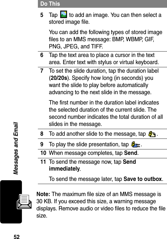 52Messages and EmailNote: The maximum file size of an MMS message is 30 KB. If you exceed this size, a warning message displays. Remove audio or video files to reduce the file size.5Tap   to add an image. You can then select a stored image file.You can add the following types of stored image files to an MMS message: BMP, WBMP, GIF, PNG, JPEG, and TIFF.6Tap the text area to place a cursor in the text area. Enter text with stylus or virtual keyboard.7To set the slide duration, tap the duration label (20/20s). Specify how long (in seconds) you want the slide to play before automatically advancing to the next slide in the message.The first number in the duration label indicates the selected duration of the current slide. The second number indicates the total duration of all slides in the message.8To add another slide to the message, tap  .9To play the slide presentation, tap  .10When message completes, tap Send. 11To send the message now, tap Send immediately.To send the message later, tap Save to outbox.Do This