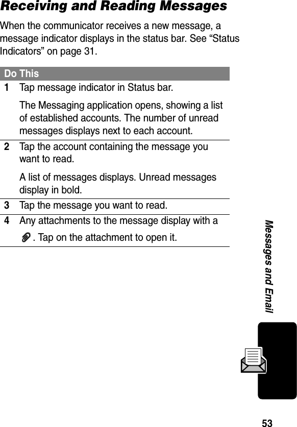 53Messages and EmailReceiving and Reading MessagesWhen the communicator receives a new message, a message indicator displays in the status bar. See “Status Indicators” on page 31.Do This1Tap message indicator in Status bar.The Messaging application opens, showing a list of established accounts. The number of unread messages displays next to each account.2Tap the account containing the message you want to read.A list of messages displays. Unread messages display in bold.3Tap the message you want to read.4Any attachments to the message display with a . Tap on the attachment to open it.