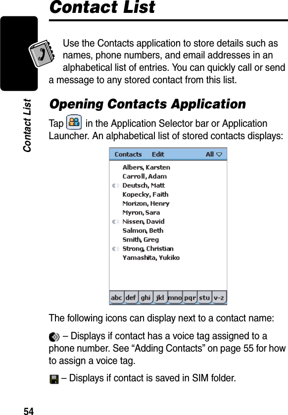 54Contact ListContact ListUse the Contacts application to store details such as names, phone numbers, and email addresses in an alphabetical list of entries. You can quickly call or send a message to any stored contact from this list.Opening Contacts ApplicationTap   in the Application Selector bar or Application Launcher. An alphabetical list of stored contacts displays:The following icons can display next to a contact name: – Displays if contact has a voice tag assigned to a phone number. See “Adding Contacts” on page 55 for how to assign a voice tag. – Displays if contact is saved in SIM folder. 