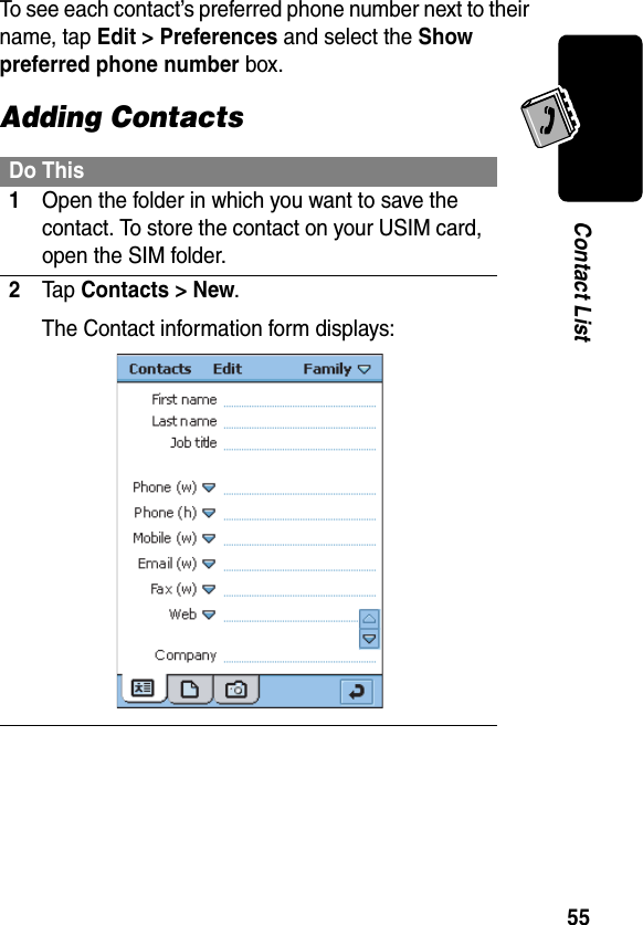 55Contact ListTo see each contact’s preferred phone number next to their name, tap Edit &gt; Preferences and select the Show preferred phone number box.Adding ContactsDo This1Open the folder in which you want to save the contact. To store the contact on your USIM card, open the SIM folder.2Ta p Contacts &gt; New.The Contact information form displays: