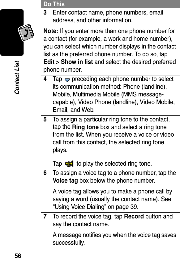 56Contact List3Enter contact name, phone numbers, email address, and other information.Note: If you enter more than one phone number for a contact (for example, a work and home number), you can select which number displays in the contact list as the preferred phone number. To do so, tap Edit &gt; Show in list and select the desired preferred phone number.4Tap   preceding each phone number to select its communication method: Phone (landline), Mobile, Multimedia Mobile (MMS message-capable), Video Phone (landline), Video Mobile, Email, and Web.5To assign a particular ring tone to the contact, tap the Ring tone box and select a ring tone from the list. When you receive a voice or video call from this contact, the selected ring tone plays.Tap   to play the selected ring tone.6To assign a voice tag to a phone number, tap the Voice tag box below the phone number. A voice tag allows you to make a phone call by saying a word (usually the contact name). See “Using Voice Dialing” on page 39.7To record the voice tag, tap Record button and say the contact name. A message notifies you when the voice tag saves successfully.Do This