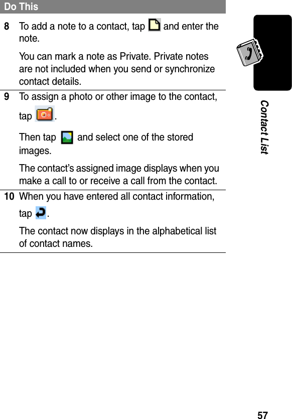 57Contact List8To add a note to a contact, tap   and enter the note.You can mark a note as Private. Private notes are not included when you send or synchronize contact details.9To assign a photo or other image to the contact, tap .Then tap   and select one of the stored images.The contact’s assigned image displays when you make a call to or receive a call from the contact.10When you have entered all contact information, tap .The contact now displays in the alphabetical list of contact names.Do This