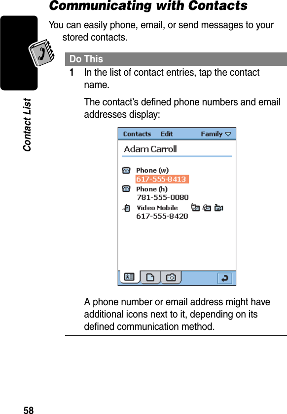 58Contact ListCommunicating with ContactsYou can easily phone, email, or send messages to your stored contacts.Do This1In the list of contact entries, tap the contact name.The contact’s defined phone numbers and email addresses display:A phone number or email address might have additional icons next to it, depending on its defined communication method.