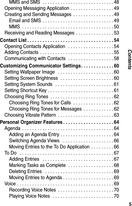 5ContentsMMS and SMS  . . . . . . . . . . . . . . . . . . . . . . . . . . . . 48Opening Messaging Application . . . . . . . . . . . . . . . . . 49Creating and Sending Messages  . . . . . . . . . . . . . . . . 49Email and SMS  . . . . . . . . . . . . . . . . . . . . . . . . . . . . 49MMS  . . . . . . . . . . . . . . . . . . . . . . . . . . . . . . . . . . . . 50Receiving and Reading Messages . . . . . . . . . . . . . . . 53Contact List . . . . . . . . . . . . . . . . . . . . . . . . . . . . . . . . . . 54Opening Contacts Application   . . . . . . . . . . . . . . . . . . 54Adding Contacts  . . . . . . . . . . . . . . . . . . . . . . . . . . . . . 55Communicating with Contacts  . . . . . . . . . . . . . . . . . . 58Customizing Communicator Settings. . . . . . . . . . . . . 60Setting Wallpaper Image   . . . . . . . . . . . . . . . . . . . . . . 60Setting Screen Brightness  . . . . . . . . . . . . . . . . . . . . . 60Setting System Sounds   . . . . . . . . . . . . . . . . . . . . . . . 61Setting Shortcut Key . . . . . . . . . . . . . . . . . . . . . . . . . . 61Choosing Ring Tones  . . . . . . . . . . . . . . . . . . . . . . . . . 62Choosing Ring Tones for Calls  . . . . . . . . . . . . . . . . 62Choosing Ring Tones for Messages  . . . . . . . . . . . . 62Choosing Vibrate Pattern  . . . . . . . . . . . . . . . . . . . . . . 63Personal Organizer Features . . . . . . . . . . . . . . . . . . . . 64Agenda  . . . . . . . . . . . . . . . . . . . . . . . . . . . . . . . . . . . . 64Adding an Agenda Entry . . . . . . . . . . . . . . . . . . . . . 64Switching Agenda Views   . . . . . . . . . . . . . . . . . . . . 66Moving Entries to the To Do Application  . . . . . . . . . 66To Do   . . . . . . . . . . . . . . . . . . . . . . . . . . . . . . . . . . . . . 67Adding Entries   . . . . . . . . . . . . . . . . . . . . . . . . . . . . 67Marking Tasks as Complete  . . . . . . . . . . . . . . . . . . 68Deleting Entries   . . . . . . . . . . . . . . . . . . . . . . . . . . . 69Moving Entries to Agenda . . . . . . . . . . . . . . . . . . . . 69Voice . . . . . . . . . . . . . . . . . . . . . . . . . . . . . . . . . . . . . . 69Recording Voice Notes  . . . . . . . . . . . . . . . . . . . . . . 70Playing Voice Notes   . . . . . . . . . . . . . . . . . . . . . . . . 70