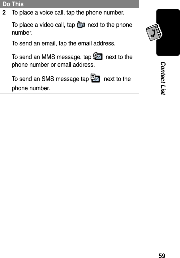 59Contact List2To place a voice call, tap the phone number.To place a video call, tap   next to the phone number.To send an email, tap the email address.To send an MMS message, tap   next to the phone number or email address.To send an SMS message tap   next to the phone number.Do This