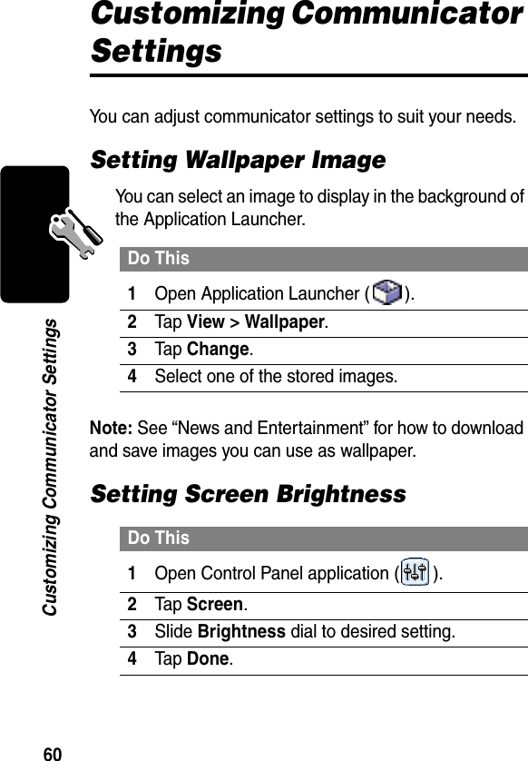 60Customizing Communicator SettingsCustomizing Communicator SettingsYou can adjust communicator settings to suit your needs.Setting Wallpaper ImageYou can select an image to display in the background of the Application Launcher.Note: See “News and Entertainment” for how to download and save images you can use as wallpaper.Setting Screen BrightnessDo This1Open Application Launcher ( ).2Tap View &gt; Wallpaper.3Tap Change.4Select one of the stored images.Do This1Open Control Panel application ( ).2Tap Screen.3Slide Brightness dial to desired setting.4Tap Done.