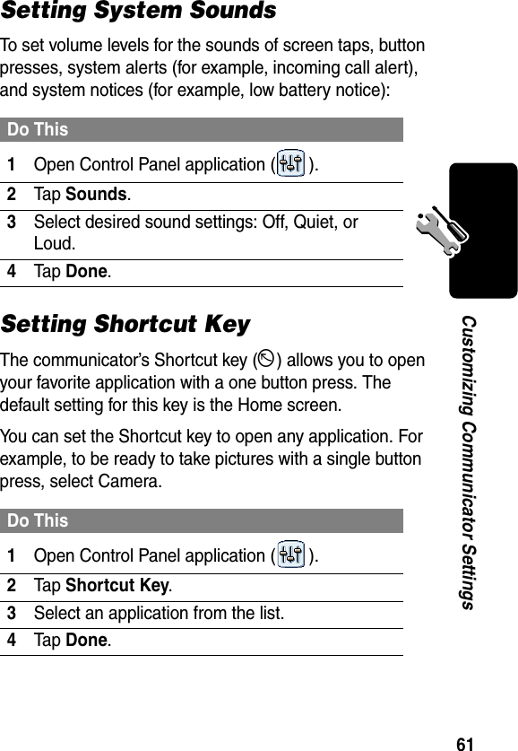 61Customizing Communicator SettingsSetting System SoundsTo set volume levels for the sounds of screen taps, button presses, system alerts (for example, incoming call alert), and system notices (for example, low battery notice):Setting Shortcut KeyThe communicator’s Shortcut key (D) allows you to open your favorite application with a one button press. The default setting for this key is the Home screen.You can set the Shortcut key to open any application. For example, to be ready to take pictures with a single button press, select Camera. Do This1Open Control Panel application ( ).2Tap Sounds.3Select desired sound settings: Off, Quiet, or Loud.4Tap Done.Do This1Open Control Panel application ( ).2Tap Shortcut Key.3Select an application from the list.4Tap Done.