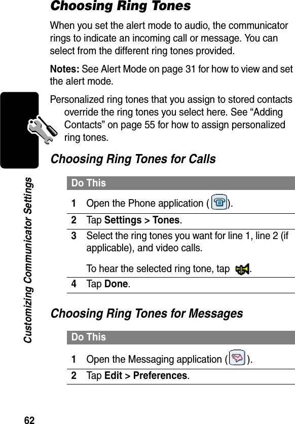 62Customizing Communicator SettingsChoosing Ring TonesWhen you set the alert mode to audio, the communicator rings to indicate an incoming call or message. You can select from the different ring tones provided.Notes: See Alert Mode on page 31 for how to view and set the alert mode.Personalized ring tones that you assign to stored contacts override the ring tones you select here. See “Adding Contacts” on page 55 for how to assign personalized ring tones.Choosing Ring Tones for CallsChoosing Ring Tones for MessagesDo This1Open the Phone application ( ).2Tap Settings &gt; Tones.3Select the ring tones you want for line 1, line 2 (if applicable), and video calls.To hear the selected ring tone, tap  .4Tap Done.Do This1Open the Messaging application ( ).2Tap Edit &gt; Preferences.