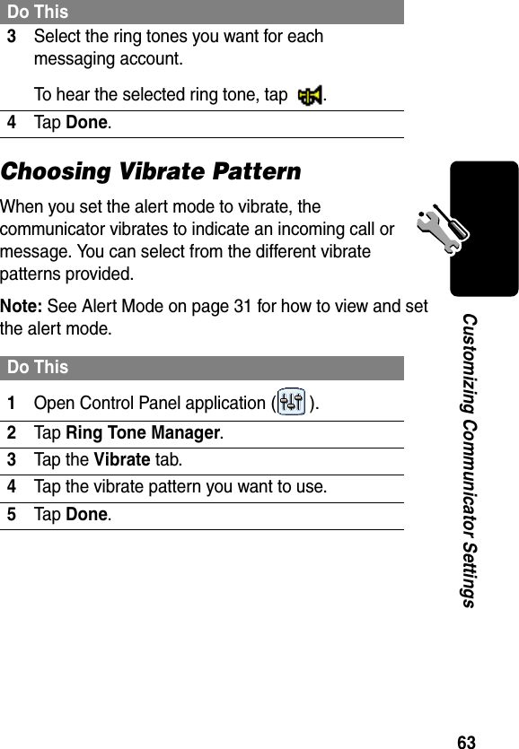 63Customizing Communicator SettingsChoosing Vibrate PatternWhen you set the alert mode to vibrate, the communicator vibrates to indicate an incoming call or message. You can select from the different vibrate patterns provided.Note: See Alert Mode on page 31 for how to view and set the alert mode.3Select the ring tones you want for each messaging account.To hear the selected ring tone, tap  .4Tap Done.Do This1Open Control Panel application ( ).2Tap Ring Tone Manager.3Tap the Vibrate tab.4Tap the vibrate pattern you want to use.5Tap Done.Do This