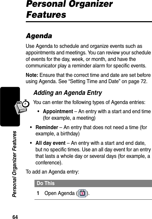 64Personal Organizer FeaturesPersonal Organizer FeaturesAgendaUse Agenda to schedule and organize events such as appointments and meetings. You can review your schedule of events for the day, week, or month, and have the communicator play a reminder alarm for specific events.Note: Ensure that the correct time and date are set before using Agenda. See “Setting Time and Date” on page 72.Adding an Agenda EntryYou can enter the following types of Agenda entries:• Appointment – An entry with a start and end time (for example, a meeting)• Reminder – An entry that does not need a time (for example, a birthday)• All day event – An entry with a start and end date, but no specific times. Use an all day event for an entry that lasts a whole day or several days (for example, a conference).To add an Agenda entry:Do This1Open Agenda ( ).