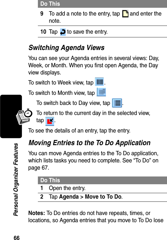 66Personal Organizer FeaturesSwitching Agenda ViewsYou can see your Agenda entries in several views: Day, Week, or Month. When you first open Agenda, the Day view displays.To switch to Week view, tap  .To switch to Month view, tap To switch back to Day view, tap  .To return to the current day in the selected view, tap .To see the details of an entry, tap the entry.Moving Entries to the To Do ApplicationYou can move Agenda entries to the To Do application, which lists tasks you need to complete. See “To Do” on page 67.Notes: To Do entries do not have repeats, times, or locations, so Agenda entries that you move to To Do lose 9To add a note to the entry, tap   and enter the note.10Tap   to save the entry.Do This1Open the entry.2Tap Agenda &gt; Move to To Do.Do This