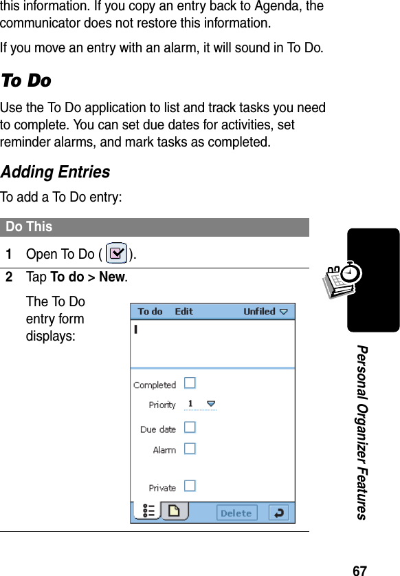 67Personal Organizer Featuresthis information. If you copy an entry back to Agenda, the communicator does not restore this information.If you move an entry with an alarm, it will sound in To Do.To D oUse the To Do application to list and track tasks you need to complete. You can set due dates for activities, set reminder alarms, and mark tasks as completed.Adding EntriesTo add a To Do entry:Do This1Open To Do ( ).2Ta p To do &gt; New.The To Do entry form displays: