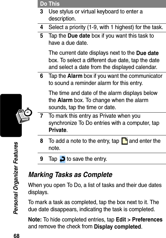 68Personal Organizer FeaturesMarking Tasks as CompleteWhen you open To Do, a list of tasks and their due dates displays. To mark a task as completed, tap the box next to it. The due date disappears, indicating the task is completed.Note: To hide completed entries, tap Edit &gt; Preferences and remove the check from Display completed.3Use stylus or virtual keyboard to enter a description.4Select a priority (1-9, with 1 highest) for the task.5Tap the Due date box if you want this task to have a due date. The current date displays next to the Due date box. To select a different due date, tap the date and select a date from the displayed calendar.6Tap the Alarm box if you want the communicator to sound a reminder alarm for this entry. The time and date of the alarm displays below the Alarm box. To change when the alarm sounds, tap the time or date.7To mark this entry as Private when you synchronize To Do entries with a computer, tap Private.8To add a note to the entry, tap   and enter the note.9Tap   to save the entry.Do This