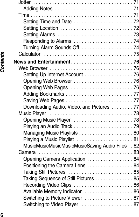 6ContentsJotter  . . . . . . . . . . . . . . . . . . . . . . . . . . . . . . . . . . . . . 71Adding Notes  . . . . . . . . . . . . . . . . . . . . . . . . . . . . . 71Time . . . . . . . . . . . . . . . . . . . . . . . . . . . . . . . . . . . . . . 71Setting Time and Date  . . . . . . . . . . . . . . . . . . . . . . 72Setting Location  . . . . . . . . . . . . . . . . . . . . . . . . . . . 72Setting Alarms  . . . . . . . . . . . . . . . . . . . . . . . . . . . . 73Responding to Alarms  . . . . . . . . . . . . . . . . . . . . . . 74Turning Alarm Sounds Off  . . . . . . . . . . . . . . . . . . . 74Calculator   . . . . . . . . . . . . . . . . . . . . . . . . . . . . . . . . . 75News and Entertainment . . . . . . . . . . . . . . . . . . . . . . . 76Web Browser  . . . . . . . . . . . . . . . . . . . . . . . . . . . . . . . 76Setting Up Internet Account . . . . . . . . . . . . . . . . . . 76Opening Web Browser . . . . . . . . . . . . . . . . . . . . . . 76Opening Web Pages   . . . . . . . . . . . . . . . . . . . . . . . 76Adding Bookmarks . . . . . . . . . . . . . . . . . . . . . . . . . 77Saving Web Pages . . . . . . . . . . . . . . . . . . . . . . . . . 77Downloading Audio, Video, and Pictures  . . . . . . . . 77Music Player   . . . . . . . . . . . . . . . . . . . . . . . . . . . . . . . 78Opening Music Player   . . . . . . . . . . . . . . . . . . . . . . 78Playing an Audio Track . . . . . . . . . . . . . . . . . . . . . . 79Managing Music Playlists . . . . . . . . . . . . . . . . . . . . 80Playing a Music Playlist  . . . . . . . . . . . . . . . . . . . . . 81MusicMusicMusicMusicMusicSaving Audio Files   . 82Camera  . . . . . . . . . . . . . . . . . . . . . . . . . . . . . . . . . . . 83Opening Camera Application  . . . . . . . . . . . . . . . . . 84Positioning the Camera Lens  . . . . . . . . . . . . . . . . . 84Taking Still Pictures  . . . . . . . . . . . . . . . . . . . . . . . . 85Taking Sequence of Still Pictures . . . . . . . . . . . . . . 85Recording Video Clips  . . . . . . . . . . . . . . . . . . . . . . 86Available Memory Indicator  . . . . . . . . . . . . . . . . . . 86Switching to Picture Viewer  . . . . . . . . . . . . . . . . . . 87Switching to Video Player   . . . . . . . . . . . . . . . . . . . 87