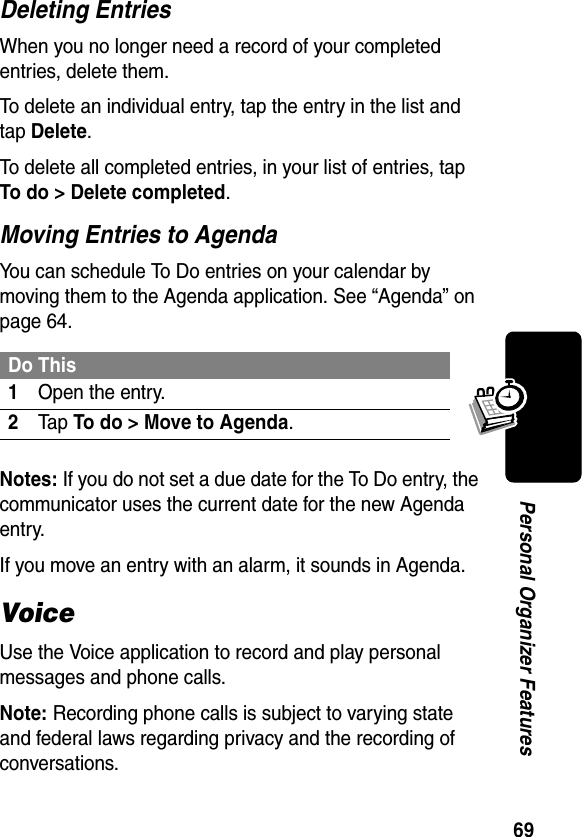 69Personal Organizer FeaturesDeleting EntriesWhen you no longer need a record of your completed entries, delete them.To delete an individual entry, tap the entry in the list and tap Delete.To delete all completed entries, in your list of entries, tap To do &gt; Delete completed.Moving Entries to AgendaYou can schedule To Do entries on your calendar by moving them to the Agenda application. See “Agenda” on page 64.Notes: If you do not set a due date for the To Do entry, the communicator uses the current date for the new Agenda entry.If you move an entry with an alarm, it sounds in Agenda.VoiceUse the Voice application to record and play personal messages and phone calls.Note: Recording phone calls is subject to varying state and federal laws regarding privacy and the recording of conversations.Do This1Open the entry.2Ta p To do &gt; Move to Agenda.