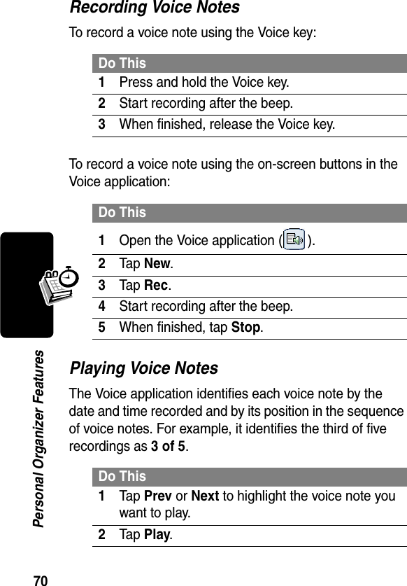 70Personal Organizer FeaturesRecording Voice NotesTo record a voice note using the Voice key:To record a voice note using the on-screen buttons in the Voice application:Playing Voice NotesThe Voice application identifies each voice note by the date and time recorded and by its position in the sequence of voice notes. For example, it identifies the third of five recordings as 3 of 5.Do This1Press and hold the Voice key.2Start recording after the beep.3When finished, release the Voice key.Do This1Open the Voice application ( ).2Tap New.3Tap Rec.4Start recording after the beep.5When finished, tap Stop.Do This1Tap Prev or Next to highlight the voice note you want to play.2Tap Play.