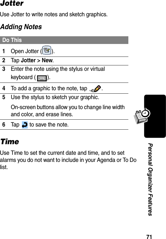 71Personal Organizer FeaturesJotterUse Jotter to write notes and sketch graphics.Adding NotesTimeUse Time to set the current date and time, and to set alarms you do not want to include in your Agenda or To Do list.Do This1Open Jotter ( ).2Ta p Jotter &gt; New.3Enter the note using the stylus or virtual keyboard ( ).4To add a graphic to the note, tap  .5Use the stylus to sketch your graphic.On-screen buttons allow you to change line width and color, and erase lines.6Tap   to save the note.