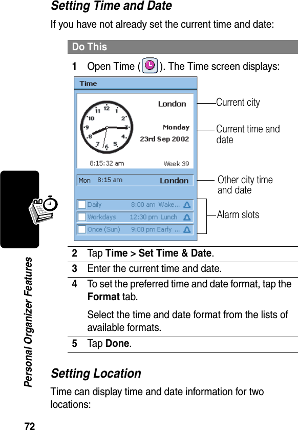 72Personal Organizer FeaturesSetting Time and DateIf you have not already set the current time and date:Setting LocationTime can display time and date information for two locations:Do This1Open Time ( ). The Time screen displays:2Tap Time &gt; Set Time &amp; Date.3Enter the current time and date.4To set the preferred time and date format, tap the Format tab.Select the time and date format from the lists of available formats.5Tap Done.Current time and date Other city time and dateAlarm slotsCurrent city