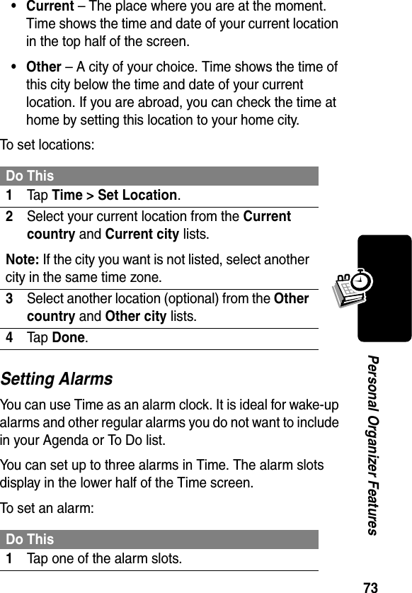 73Personal Organizer Features• Current – The place where you are at the moment. Time shows the time and date of your current location in the top half of the screen.• Other – A city of your choice. Time shows the time of this city below the time and date of your current location. If you are abroad, you can check the time at home by setting this location to your home city.To set locations:Setting AlarmsYou can use Time as an alarm clock. It is ideal for wake-up alarms and other regular alarms you do not want to include in your Agenda or To Do list.You can set up to three alarms in Time. The alarm slots display in the lower half of the Time screen.To set an alarm:Do This1Ta p Time &gt; Set Location.2Select your current location from the Current country and Current city lists.Note: If the city you want is not listed, select another city in the same time zone.3Select another location (optional) from the Other country and Other city lists.4Ta p Done.Do This1Tap one of the alarm slots.