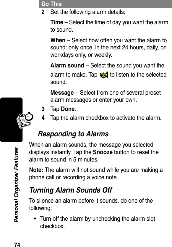 74Personal Organizer FeaturesResponding to AlarmsWhen an alarm sounds, the message you selected displays instantly. Tap the Snooze button to reset the alarm to sound in 5 minutes.Note: The alarm will not sound while you are making a phone call or recording a voice note.Turning Alarm Sounds OffTo silence an alarm before it sounds, do one of the following:•Turn off the alarm by unchecking the alarm slot checkbox.2Set the following alarm details:Time – Select the time of day you want the alarm to sound.When – Select how often you want the alarm to sound: only once, in the next 24 hours, daily, on workdays only, or weekly.Alarm sound – Select the sound you want the alarm to make. Tap   to listen to the selected sound.Message – Select from one of several preset alarm messages or enter your own.3Tap Done.4Tap the alarm checkbox to activate the alarm.Do This