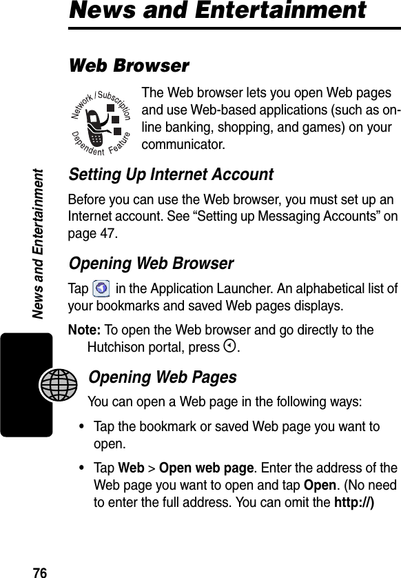 76News and EntertainmentNews and EntertainmentWeb BrowserThe Web browser lets you open Web pages and use Web-based applications (such as on-line banking, shopping, and games) on your communicator. Setting Up Internet AccountBefore you can use the Web browser, you must set up an Internet account. See “Setting up Messaging Accounts” on page 47.Opening Web BrowserTap   in the Application Launcher. An alphabetical list of your bookmarks and saved Web pages displays.Note: To open the Web browser and go directly to the Hutchison portal, press E.Opening Web PagesYou can open a Web page in the following ways:•Tap the bookmark or saved Web page you want to open.•Tap Web &gt; Open web page. Enter the address of the Web page you want to open and tap Open. (No need to enter the full address. You can omit the http://)