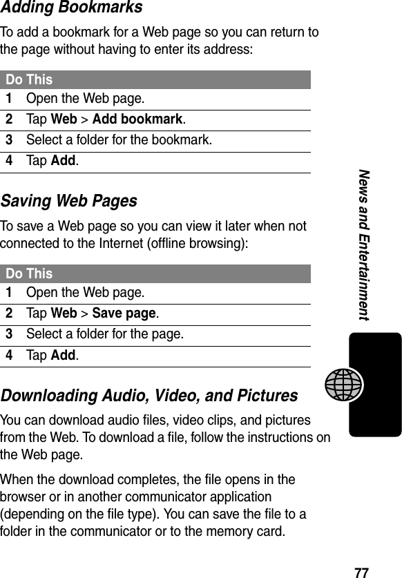 77News and EntertainmentAdding BookmarksTo add a bookmark for a Web page so you can return to the page without having to enter its address:Saving Web PagesTo save a Web page so you can view it later when not connected to the Internet (offline browsing):Downloading Audio, Video, and PicturesYou can download audio files, video clips, and pictures from the Web. To download a file, follow the instructions on the Web page. When the download completes, the file opens in the browser or in another communicator application (depending on the file type). You can save the file to a folder in the communicator or to the memory card.Do This1Open the Web page.2Ta p Web &gt; Add bookmark.3Select a folder for the bookmark.4Ta p Add.Do This1Open the Web page.2Ta p Web &gt; Save page.3Select a folder for the page.4Ta p Add.