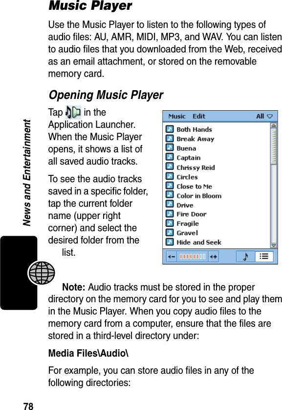 78News and EntertainmentMusic PlayerUse the Music Player to listen to the following types of audio files: AU, AMR, MIDI, MP3, and WAV. You can listen to audio files that you downloaded from the Web, received as an email attachment, or stored on the removable memory card.Opening Music PlayerTap   in the Application Launcher. When the Music Player opens, it shows a list of all saved audio tracks.To see the audio tracks saved in a specific folder, tap the current folder name (upper right corner) and select the desired folder from the list.Note: Audio tracks must be stored in the proper directory on the memory card for you to see and play them in the Music Player. When you copy audio files to the memory card from a computer, ensure that the files are stored in a third-level directory under:Media Files\Audio\For example, you can store audio files in any of the following directories: