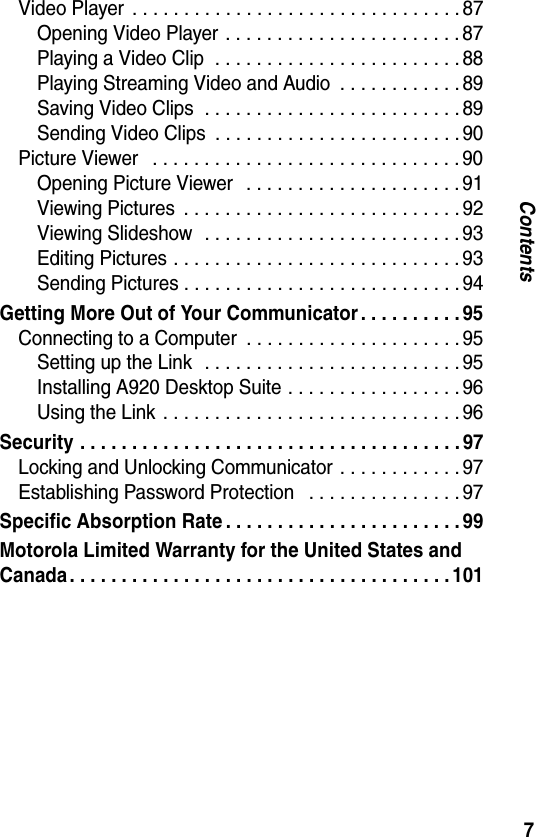 7ContentsVideo Player  . . . . . . . . . . . . . . . . . . . . . . . . . . . . . . . . 87Opening Video Player  . . . . . . . . . . . . . . . . . . . . . . . 87Playing a Video Clip  . . . . . . . . . . . . . . . . . . . . . . . . 88Playing Streaming Video and Audio  . . . . . . . . . . . . 89Saving Video Clips  . . . . . . . . . . . . . . . . . . . . . . . . . 89Sending Video Clips  . . . . . . . . . . . . . . . . . . . . . . . . 90Picture Viewer   . . . . . . . . . . . . . . . . . . . . . . . . . . . . . . 90Opening Picture Viewer   . . . . . . . . . . . . . . . . . . . . . 91Viewing Pictures  . . . . . . . . . . . . . . . . . . . . . . . . . . . 92Viewing Slideshow  . . . . . . . . . . . . . . . . . . . . . . . . . 93Editing Pictures . . . . . . . . . . . . . . . . . . . . . . . . . . . . 93Sending Pictures . . . . . . . . . . . . . . . . . . . . . . . . . . . 94Getting More Out of Your Communicator . . . . . . . . . . 95Connecting to a Computer  . . . . . . . . . . . . . . . . . . . . . 95Setting up the Link   . . . . . . . . . . . . . . . . . . . . . . . . . 95Installing A920 Desktop Suite . . . . . . . . . . . . . . . . . 96Using the Link  . . . . . . . . . . . . . . . . . . . . . . . . . . . . . 96Security . . . . . . . . . . . . . . . . . . . . . . . . . . . . . . . . . . . . . 97Locking and Unlocking Communicator . . . . . . . . . . . . 97Establishing Password Protection   . . . . . . . . . . . . . . . 97Specific Absorption Rate . . . . . . . . . . . . . . . . . . . . . . . 99Motorola Limited Warranty for the United States and Canada. . . . . . . . . . . . . . . . . . . . . . . . . . . . . . . . . . . . .101
