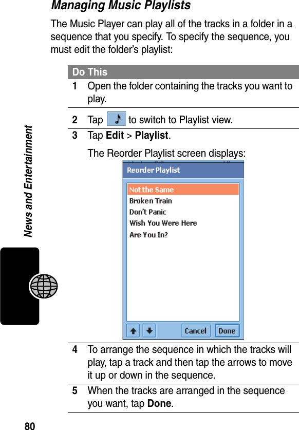 80News and EntertainmentManaging Music PlaylistsThe Music Player can play all of the tracks in a folder in a sequence that you specify. To specify the sequence, you must edit the folder’s playlist:Do This1Open the folder containing the tracks you want to play.2Tap   to switch to Playlist view.3Tap Edit &gt; Playlist.The Reorder Playlist screen displays:4To arrange the sequence in which the tracks will play, tap a track and then tap the arrows to move it up or down in the sequence.5When the tracks are arranged in the sequence you want, tap Done.