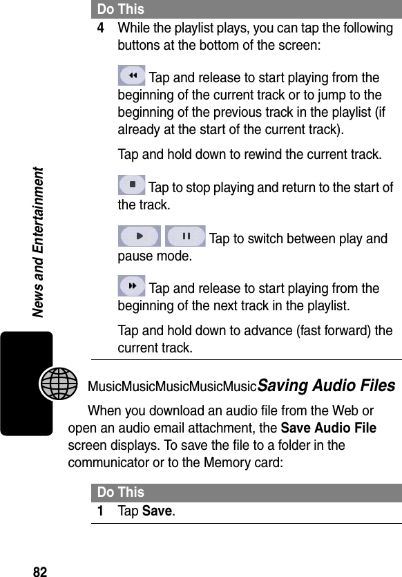 82News and EntertainmentMusicMusicMusicMusicMusicSaving Audio FilesWhen you download an audio file from the Web or open an audio email attachment, the Save Audio File screen displays. To save the file to a folder in the communicator or to the Memory card:4While the playlist plays, you can tap the following buttons at the bottom of the screen: Tap and release to start playing from the beginning of the current track or to jump to the beginning of the previous track in the playlist (if already at the start of the current track).Tap and hold down to rewind the current track. Tap to stop playing and return to the start of the track. Tap to switch between play and pause mode. Tap and release to start playing from the beginning of the next track in the playlist.Tap and hold down to advance (fast forward) the current track.Do This1Tap Save.Do This