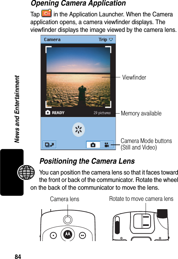 84News and EntertainmentOpening Camera ApplicationTap   in the Application Launcher. When the Camera application opens, a camera viewfinder displays. The viewfinder displays the image viewed by the camera lens.Positioning the Camera LensYou can position the camera lens so that it faces toward the front or back of the communicator. Rotate the wheel on the back of the communicator to move the lens.ViewfinderCamera Mode buttons (Still and Video)Memory availableCamera lens Rotate to move camera lens