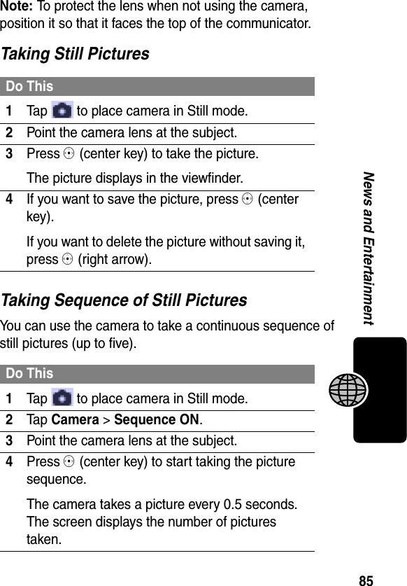 85News and EntertainmentNote: To protect the lens when not using the camera, position it so that it faces the top of the communicator.Taking Still PicturesTaking Sequence of Still PicturesYou can use the camera to take a continuous sequence of still pictures (up to five).Do This1Tap   to place camera in Still mode.2Point the camera lens at the subject.3Press C (center key) to take the picture.The picture displays in the viewfinder.4If you want to save the picture, press C (center key).If you want to delete the picture without saving it, press C (right arrow).Do This1Tap   to place camera in Still mode.2Ta p Camera &gt; Sequence ON.3Point the camera lens at the subject.4Press C (center key) to start taking the picture sequence.The camera takes a picture every 0.5 seconds. The screen displays the number of pictures taken.