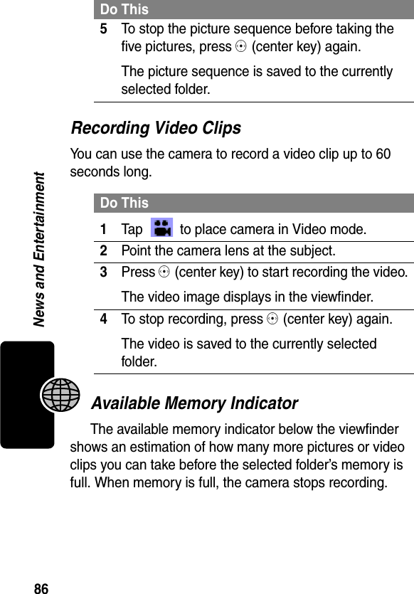 86News and EntertainmentRecording Video ClipsYou can use the camera to record a video clip up to 60 seconds long.Available Memory IndicatorThe available memory indicator below the viewfinder shows an estimation of how many more pictures or video clips you can take before the selected folder’s memory is full. When memory is full, the camera stops recording.5To stop the picture sequence before taking the five pictures, press C (center key) again.The picture sequence is saved to the currently selected folder.Do This1Tap   to place camera in Video mode.2Point the camera lens at the subject.3Press C (center key) to start recording the video.The video image displays in the viewfinder.4To stop recording, press C (center key) again.The video is saved to the currently selected folder.Do This